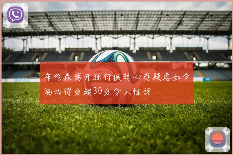 布伦森离开独行侠时心存疑虑如今场均得分超30分令人惊讶
