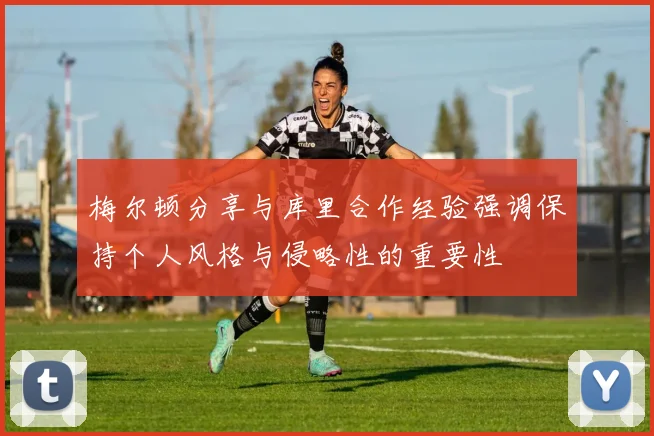 梅尔顿分享与库里合作经验强调保持个人风格与侵略性的重要性