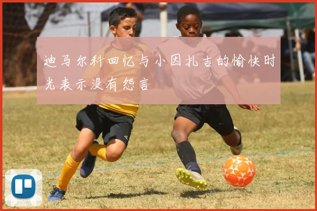 迪马尔科回忆与小因扎吉的愉快时光表示没有怨言