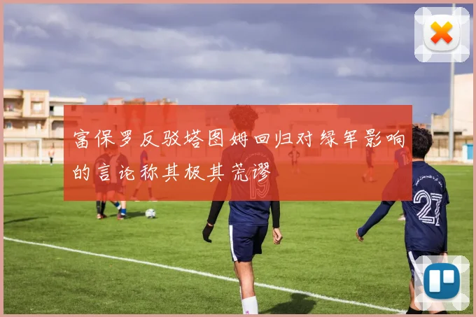 富保罗反驳塔图姆回归对绿军影响的言论称其极其荒谬