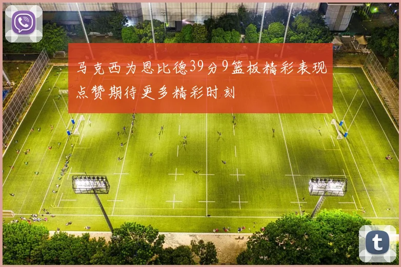 马克西为恩比德39分9篮板精彩表现点赞期待更多精彩时刻
