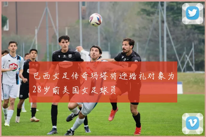 巴西女足传奇玛塔将迎婚礼对象为28岁前美国女足球员