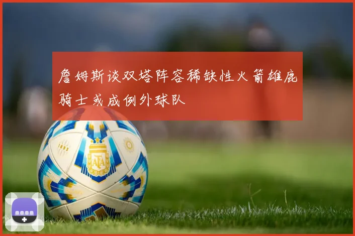 詹姆斯谈双塔阵容稀缺性火箭雄鹿骑士或成例外球队