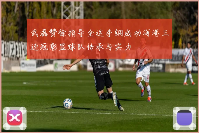武磊赞徐指导全运夺铜成功海港三连冠彰显球队传承与实力