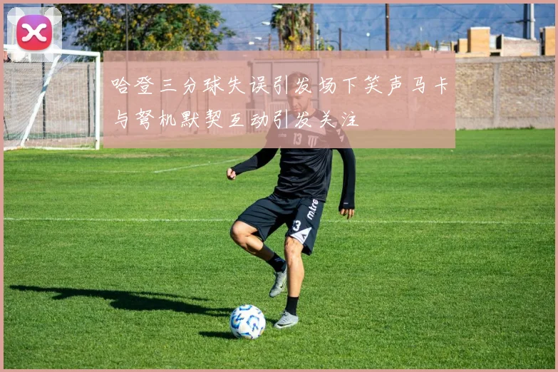 哈登三分球失误引发场下笑声马卡与弩机默契互动引发关注