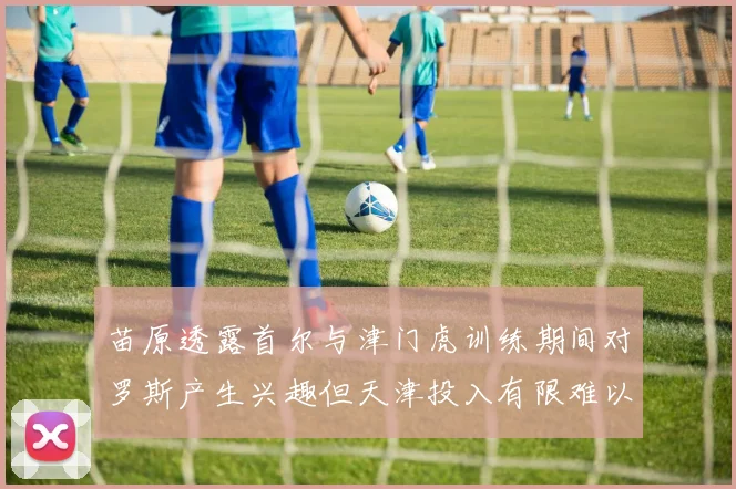 苗原透露首尔与津门虎训练期间对罗斯产生兴趣但天津投入有限难以引进