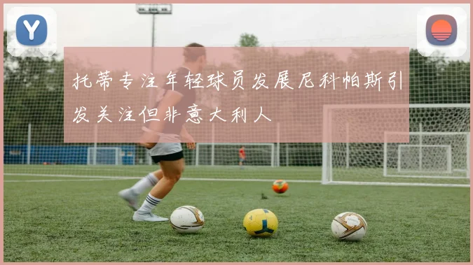 托蒂专注年轻球员发展尼科帕斯引发关注但非意大利人