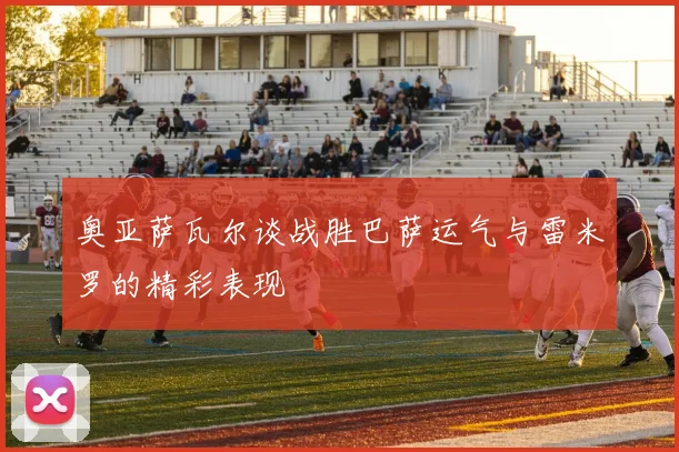 奥亚萨瓦尔谈战胜巴萨运气与雷米罗的精彩表现