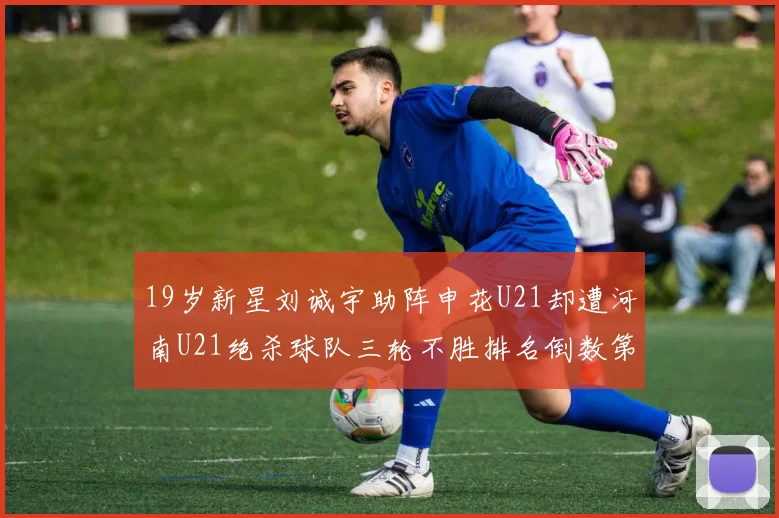 19岁新星刘诚宇助阵申花U21却遭河南U21绝杀球队三轮不胜排名倒数第二