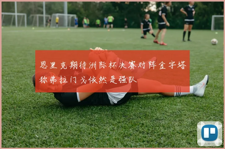 恩里克期待洲际杯决赛对阵金字塔称弗拉门戈依然是强队