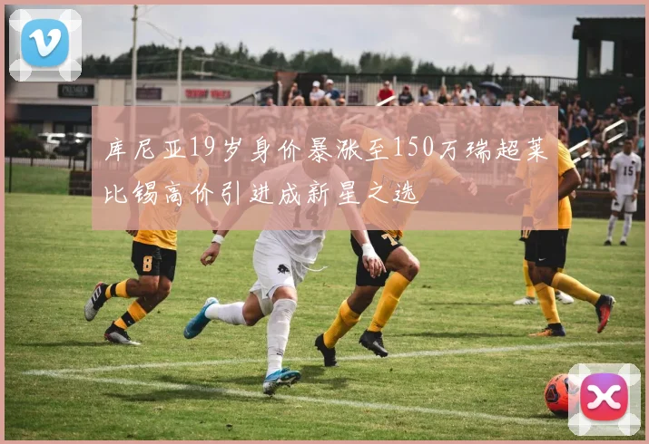库尼亚19岁身价暴涨至150万瑞超莱比锡高价引进成新星之选
