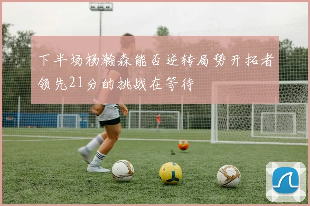 下半场杨瀚森能否逆转局势开拓者领先21分的挑战在等待