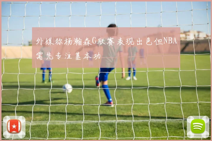 外媒称杨瀚森G联赛表现出色但NBA需先专注基本功