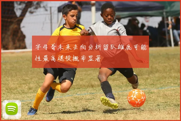字母哥未来去向分析留队雄鹿可能性最高退役概率显著