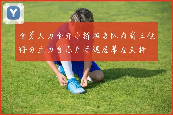 全员火力全开小桥坦言队内有三位得分主力自己乐于退居幕后支持