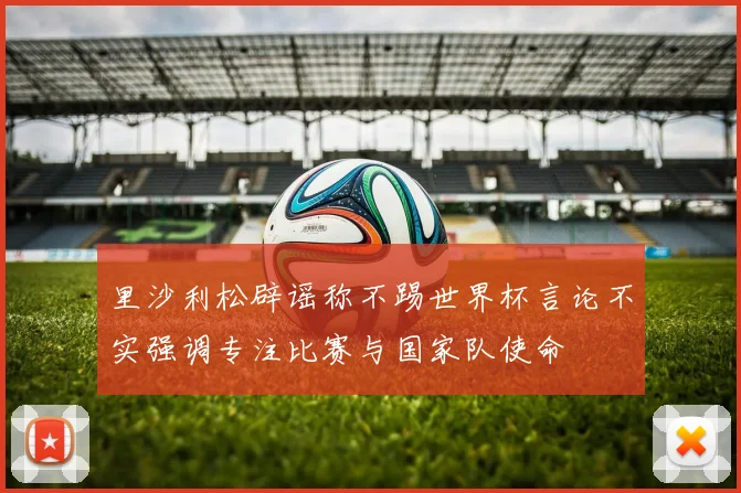 里沙利松辟谣称不踢世界杯言论不实强调专注比赛与国家队使命