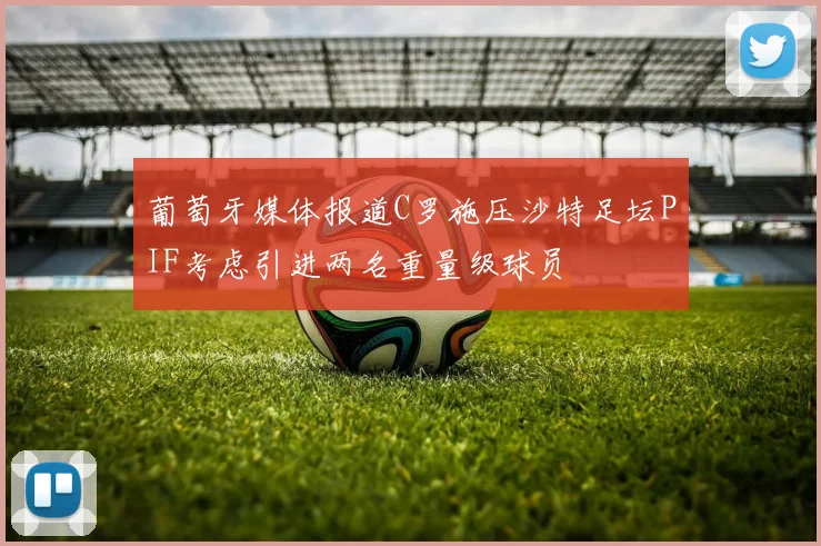 葡萄牙媒体报道C罗施压沙特足坛PIF考虑引进两名重量级球员