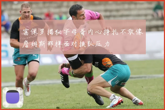 富保罗揭秘字母哥内心挣扎不敢像詹姆斯那样面对换队压力