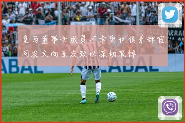 皇马董事会成员不幸离世俱乐部官网发文向亲友致以深切哀悼