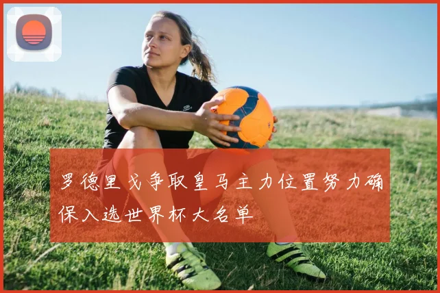 罗德里戈争取皇马主力位置努力确保入选世界杯大名单