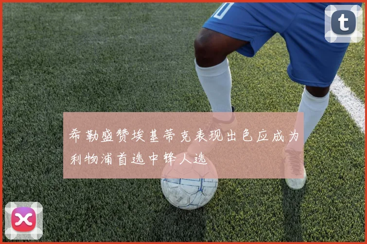 希勒盛赞埃基蒂克表现出色应成为利物浦首选中锋人选