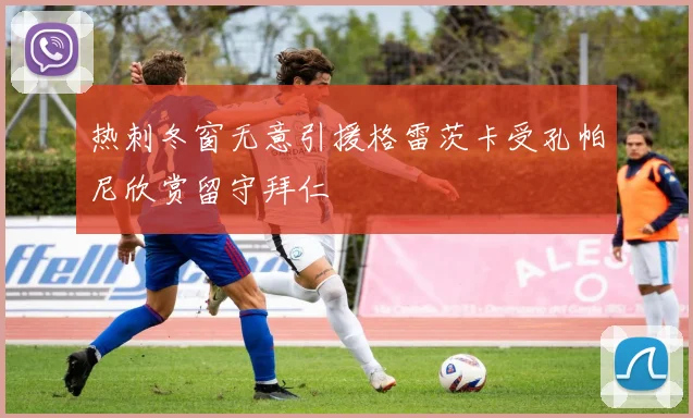 热刺冬窗无意引援格雷茨卡受孔帕尼欣赏留守拜仁