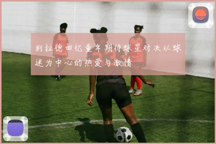 利拉德回忆童年期待球星对决以球迷为中心的热爱与激情
