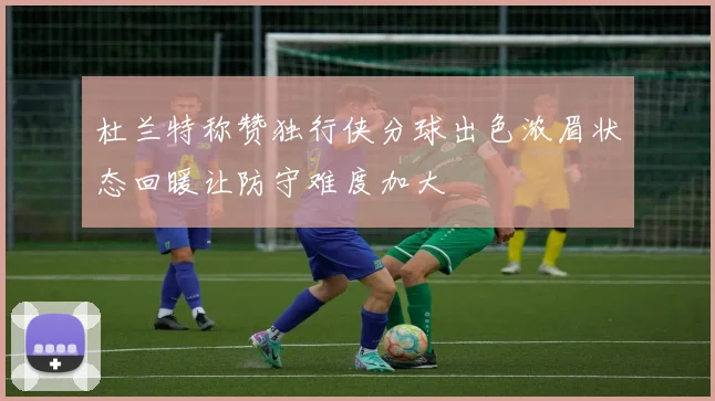杜兰特称赞独行侠分球出色浓眉状态回暖让防守难度加大