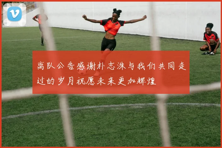 离队公告感谢朴志洙与我们共同走过的岁月祝愿未来更加辉煌
