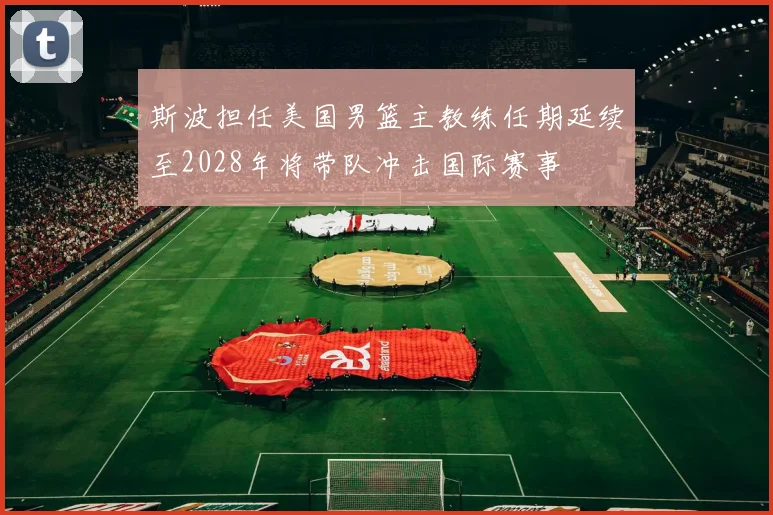 斯波担任美国男篮主教练任期延续至2028年将带队冲击国际赛事