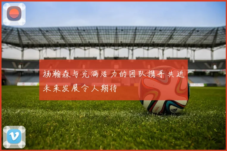 杨瀚森与充满活力的团队携手共进未来发展令人期待