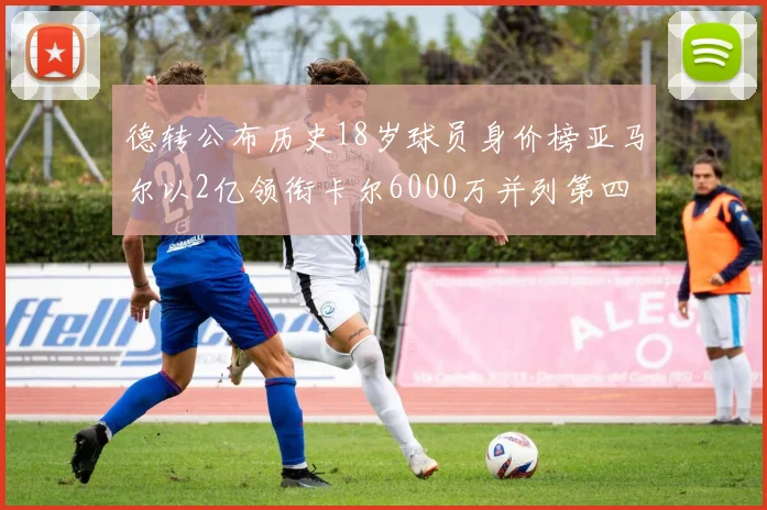 德转公布历史18岁球员身价榜亚马尔以2亿领衔卡尔6000万并列第四