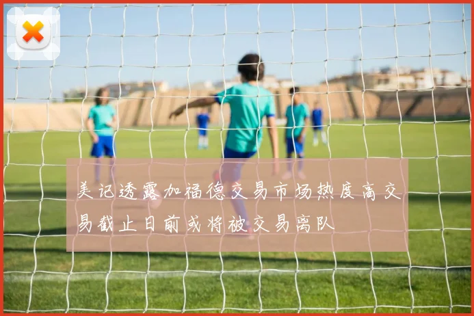 美记透露加福德交易市场热度高交易截止日前或将被交易离队
