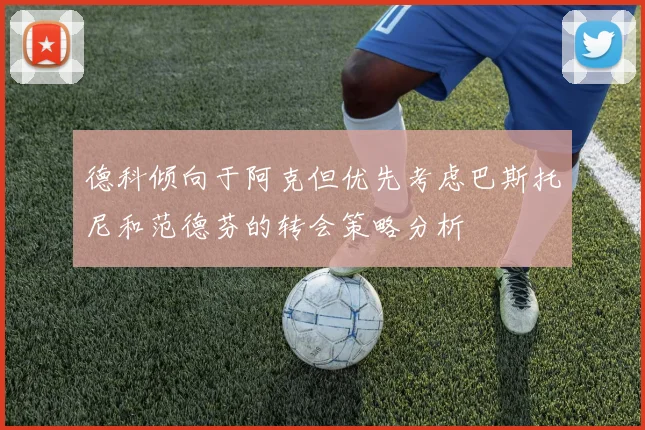 德科倾向于阿克但优先考虑巴斯托尼和范德芬的转会策略分析