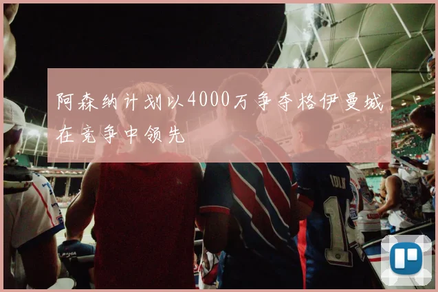 阿森纳计划以4000万争夺格伊曼城在竞争中领先