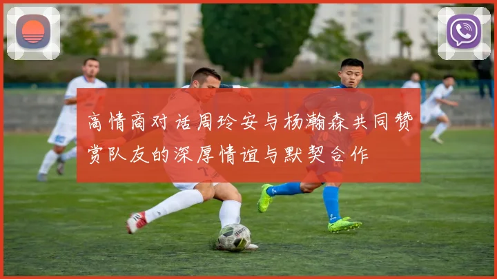 高情商对话周玲安与杨瀚森共同赞赏队友的深厚情谊与默契合作