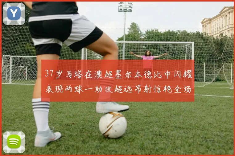 37岁马塔在澳超墨尔本德比中闪耀表现两球一助攻超远吊射惊艳全场