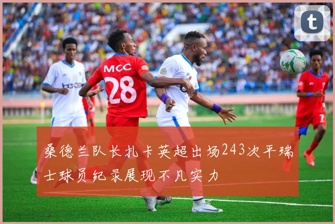 桑德兰队长扎卡英超出场243次平瑞士球员纪录展现不凡实力